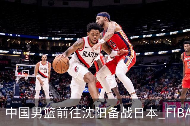 中国男篮前往沈阳备战日本 FIBA高度评价杨瀚森