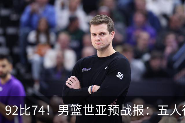 92比74！男篮世亚预战报：五人得分上双 , 生死战爆发 , 中国男篮晋级